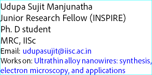 Udupa Sujit Manjunatha
Junior Research Fellow (INSPIRE)
Ph. D student
MRC, IISc
Email: udupasujit@iisc.ac.in
Works on: Ultrathin alloy nanowires: synthesis, electron microscopy, and applications